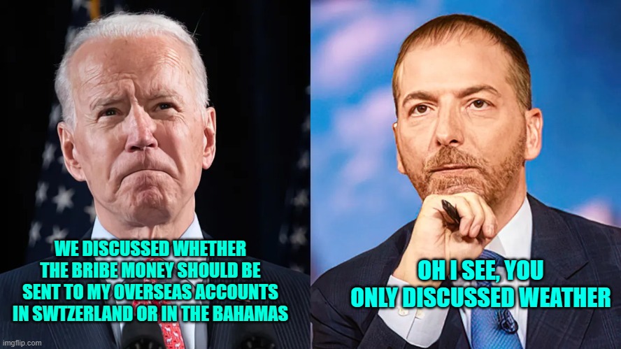 Sleepy Eyes Interview | WE DISCUSSED WHETHER THE BRIBE MONEY SHOULD BE SENT TO MY OVERSEAS ACCOUNTS IN SWTZERLAND OR IN THE BAHAMAS; OH I SEE, YOU ONLY DISCUSSED WEATHER | image tagged in biden | made w/ Imgflip meme maker