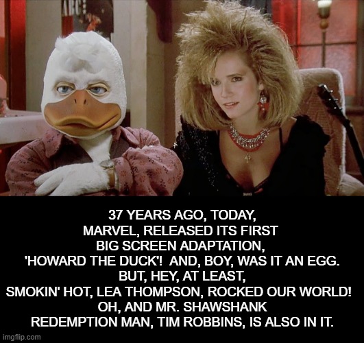 Howard the Dud | 37 YEARS AGO, TODAY, MARVEL, RELEASED ITS FIRST 
BIG SCREEN ADAPTATION, 
'HOWARD THE DUCK'!  AND, BOY, WAS IT AN EGG.  BUT, HEY, AT LEAST, 
SMOKIN' HOT, LEA THOMPSON, ROCKED OUR WORLD!  
OH, AND MR. SHAWSHANK REDEMPTION MAN, TIM ROBBINS, IS ALSO IN IT. | image tagged in howard,duck,marvel,1980s,cult,film | made w/ Imgflip meme maker