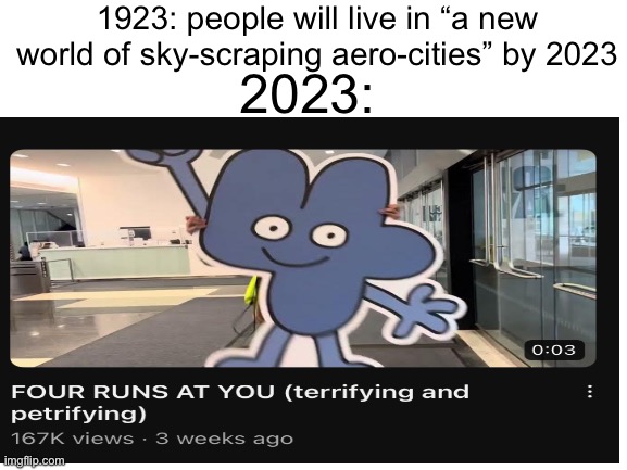 BFDI memes | 1923: people will live in “a new world of sky-scraping aero-cities” by 2023; 2023: | image tagged in blank white template,bfdi,memes,2023 | made w/ Imgflip meme maker