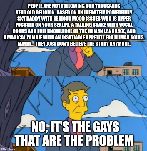 Simpsons Principle | PEOPLE ARE NOT FOLLOWING OUR THOUSANDS YEAR OLD RELIGION. BASED ON AN INFINITELY POWERFULLY SKY DADDY WITH SERIOUS MOOD ISSUES WHO IS HYPER FOCUSED ON YOUR SEXLIFE, A TALKING SNAKE WITH VOCAL CORDS AND FULL KNOWLEDGE OF THE HUMAN LANGUAGE, AND A MAGICAL ZOMBIE WITH AN INSATIABLE APPETITE FOR HUMAN SOULS.
MAYBE... THEY JUST DON'T BELIEVE THE STORY ANYMORE. NO, IT'S THE GAYS THAT ARE THE PROBLEM | image tagged in simpsons principle | made w/ Imgflip meme maker