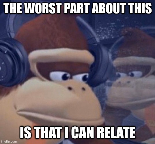 Sad donkey kong | THE WORST PART ABOUT THIS IS THAT I CAN RELATE | image tagged in sad donkey kong | made w/ Imgflip meme maker