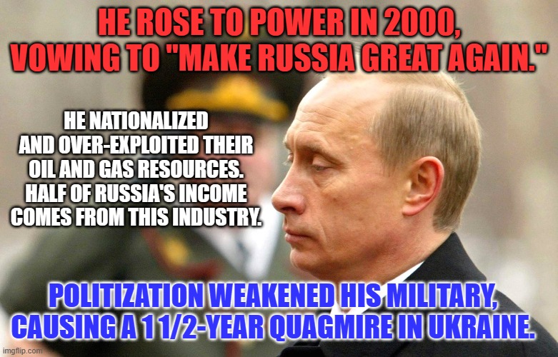 He just raised the fine for "Draft-Dodging," 1,000% while almost begging for a peace treaty. | HE ROSE TO POWER IN 2000, VOWING TO "MAKE RUSSIA GREAT AGAIN."; HE NATIONALIZED AND OVER-EXPLOITED THEIR OIL AND GAS RESOURCES. HALF OF RUSSIA'S INCOME COMES FROM THIS INDUSTRY. POLITIZATION WEAKENED HIS MILITARY, CAUSING A 1 1/2-YEAR QUAGMIRE IN UKRAINE. | image tagged in politics | made w/ Imgflip meme maker