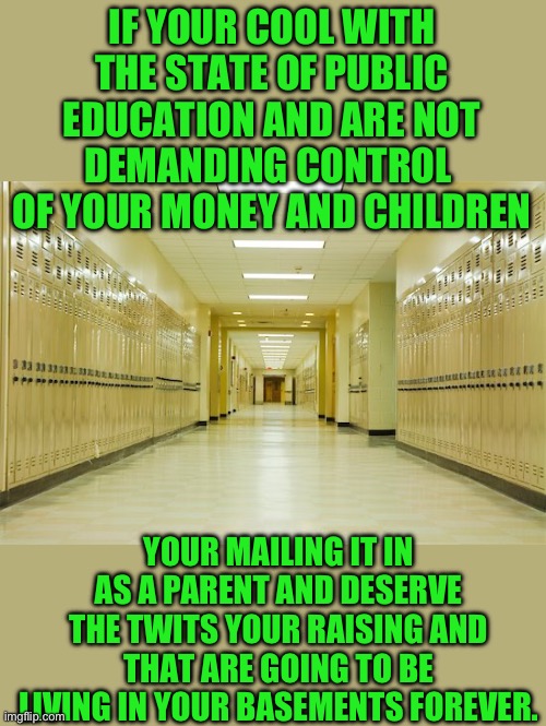 The truth | IF YOUR COOL WITH THE STATE OF PUBLIC EDUCATION AND ARE NOT DEMANDING CONTROL  OF YOUR MONEY AND CHILDREN; YOUR MAILING IT IN AS A PARENT AND DESERVE THE TWITS YOUR RAISING AND THAT ARE GOING TO BE LIVING IN YOUR BASEMENTS FOREVER. | image tagged in high school hallway | made w/ Imgflip meme maker