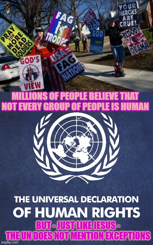 Is every person a human or did Jesus and the UN mention exceptions? | MILLIONS OF PEOPLE BELIEVE THAT NOT EVERY GROUP OF PEOPLE IS HUMAN; BUT - JUST LIKE JESUS -
THE UN DOES NOT MENTION EXCEPTIONS | image tagged in homophobic,christianity,lgbtq,united nations,think about it,jesus | made w/ Imgflip meme maker