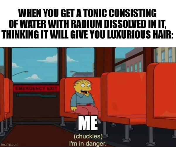 Radithor is dangerous | WHEN YOU GET A TONIC CONSISTING OF WATER WITH RADIUM DISSOLVED IN IT, THINKING IT WILL GIVE YOU LUXURIOUS HAIR:; ME | image tagged in i'm in danger blank place above | made w/ Imgflip meme maker