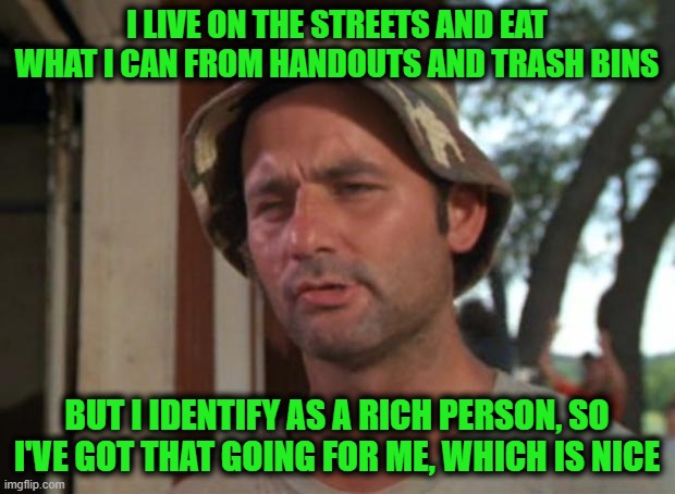 It's Nice | I LIVE ON THE STREETS AND EAT WHAT I CAN FROM HANDOUTS AND TRASH BINS; BUT I IDENTIFY AS A RICH PERSON, SO I'VE GOT THAT GOING FOR ME, WHICH IS NICE | image tagged in memes,so i got that goin for me which is nice | made w/ Imgflip meme maker