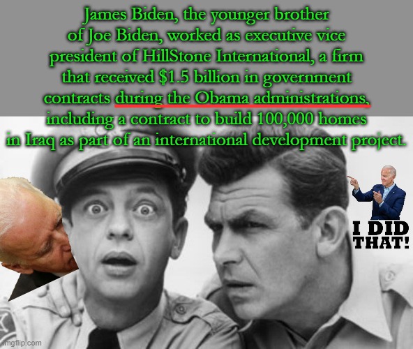 Nothing new that Joe Biden has stuck his corrupt nose into everything for years... | James Biden, the younger brother of Joe Biden, worked as executive vice president of HillStone International, a firm that received $1.5 billion in government contracts during the Obama administrations, including a contract to build 100,000 homes in Iraq as part of an international development project. | image tagged in andy griffith and barney fife | made w/ Imgflip meme maker