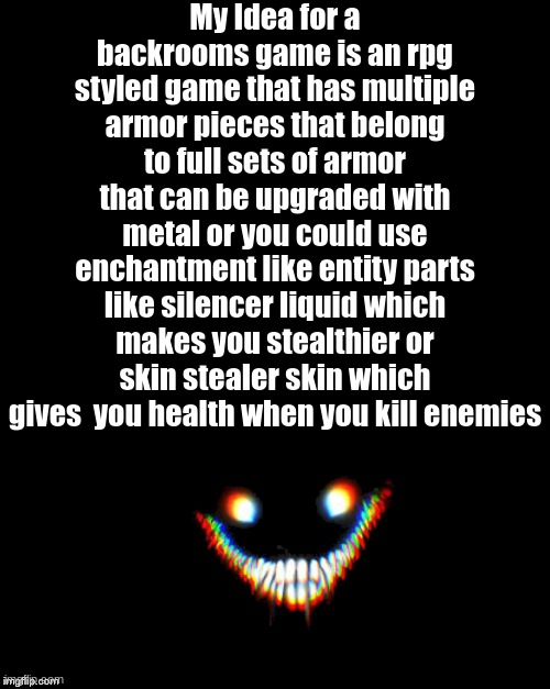 My backrooms game idea | My Idea for a backrooms game is an rpg styled game that has multiple armor pieces that belong to full sets of armor that can be upgraded with metal or you could use enchantment like entity parts like silencer liquid which makes you stealthier or skin stealer skin which gives  you health when you kill enemies | image tagged in the backrooms,not a meme | made w/ Imgflip meme maker