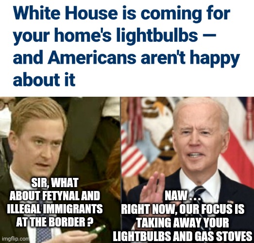 Democrat Priorities | NAW . . .
RIGHT NOW, OUR FOCUS IS TAKING AWAY YOUR LIGHTBULBS AND GAS STOVES; SIR, WHAT ABOUT FETYNAL AND ILLEGAL IMMIGRANTS AT THE BORDER ? | image tagged in biden-splained,liberals,leftists,green deal,democrats,2024 | made w/ Imgflip meme maker
