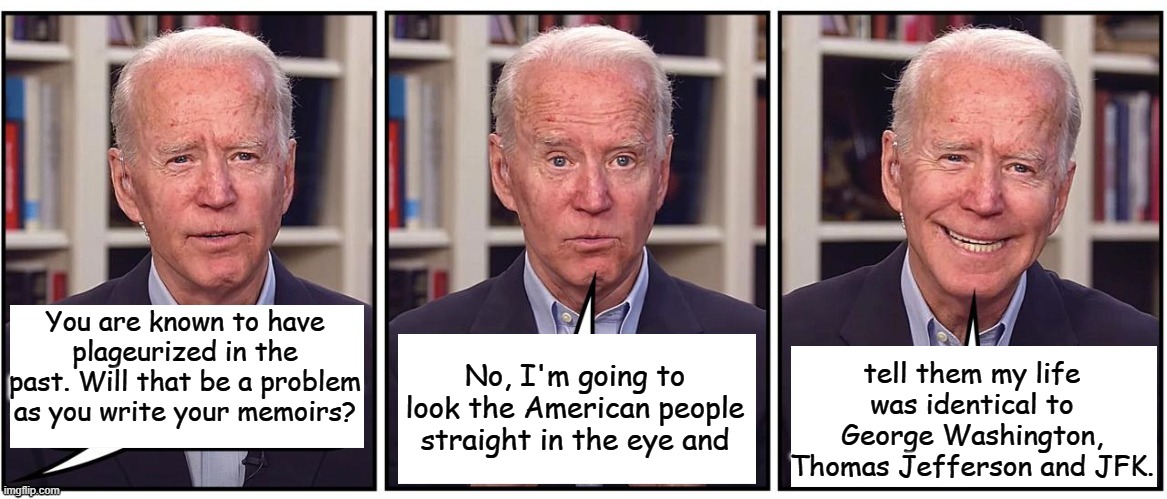 I'm Joe Biden and I approved these lies. | tell them my life was identical to George Washington, Thomas Jefferson and JFK. You are known to have plageurized in the past. Will that be a problem as you write your memoirs? No, I'm going to look the American people straight in the eye and | image tagged in biden cartoon | made w/ Imgflip meme maker