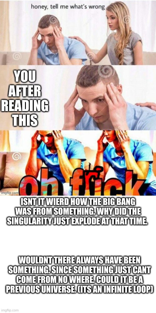YOU AFTER READING THIS; ISNT IT WIERD HOW THE BIG BANG WAS FROM SOMETHING. WHY DID THE SINGULARITY JUST EXPLODE AT THAT TIME. WOULDNT THERE ALWAYS HAVE BEEN SOMETHING. SINCE SOMETHING JUST CANT COME FROM NO WHERE. COULD IT BE A PREVIOUS UNIVERSE. (ITS AN INFINITE LOOP) | image tagged in oh frick | made w/ Imgflip meme maker