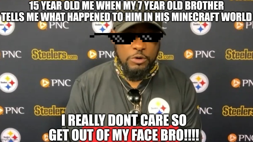 True | 15 YEAR OLD ME WHEN MY 7 YEAR OLD BROTHER TELLS ME WHAT HAPPENED TO HIM IN HIS MINECRAFT WORLD; I REALLY DONT CARE SO GET OUT OF MY FACE BRO!!!! | image tagged in we do not care | made w/ Imgflip meme maker