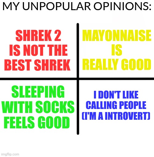 Blank Starter Pack Meme | MY UNPOPULAR OPINIONS:; MAYONNAISE IS REALLY GOOD; SHREK 2 IS NOT THE BEST SHREK; I DON'T LIKE CALLING PEOPLE (I'M A INTROVERT); SLEEPING WITH SOCKS FEELS GOOD | image tagged in memes,blank starter pack,controversial,opinion | made w/ Imgflip meme maker