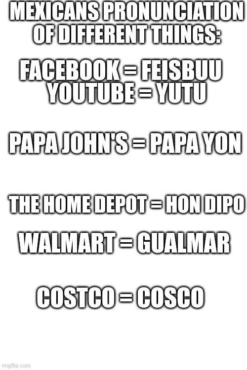 MEXICANS PRONUNCIATION OF DIFFERENT THINGS:; FACEBOOK = FEISBUU; YOUTUBE = YUTU; PAPA JOHN'S = PAPA YON; THE HOME DEPOT = HON DIPO; WALMART = GUALMAR; COSTCO = COSCO | image tagged in blank white template | made w/ Imgflip meme maker