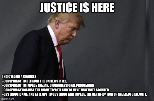 Sad Trump | JUSTICE IS HERE; INDICTED ON 4 CHARGES
-CONSPIRACY TO DEFRAUD THE UNITED STATES, 
-CONSPIRACY TO IMPEDE THE JAN. 6 CONGRESSIONAL PROCEEDING
-CONSPIRACY AGAINST THE RIGHT TO VOTE AND TO HAVE THAT VOTE COUNTED.
-OBSTRUCTION OF, AND ATTEMPT TO OBSTRUCT AND IMPEDE, THE CERTIFICATION OF THE ELECTORAL VOTE. | image tagged in sad trump | made w/ Imgflip meme maker