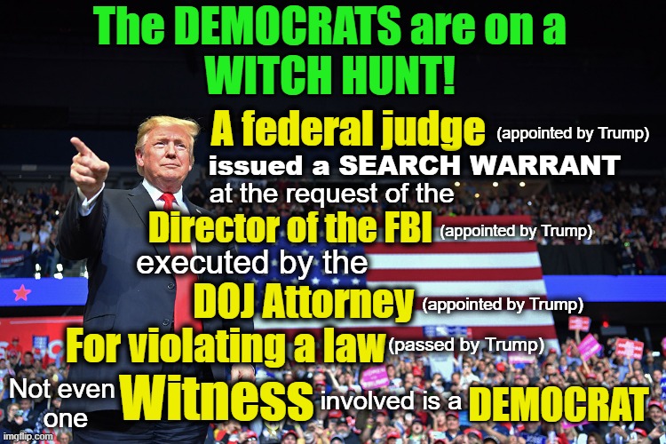 Democrat Witch Hunt! | The DEMOCRATS are on a
WITCH HUNT! A federal judge; (appointed by Trump); issued a SEARCH WARRANT; at the request of the; Director of the FBI; (appointed by Trump); executed by the; DOJ Attorney; (appointed by Trump); For violating a law; (passed by Trump); Not even 
one; Witness; DEMOCRAT; involved is a | made w/ Imgflip meme maker