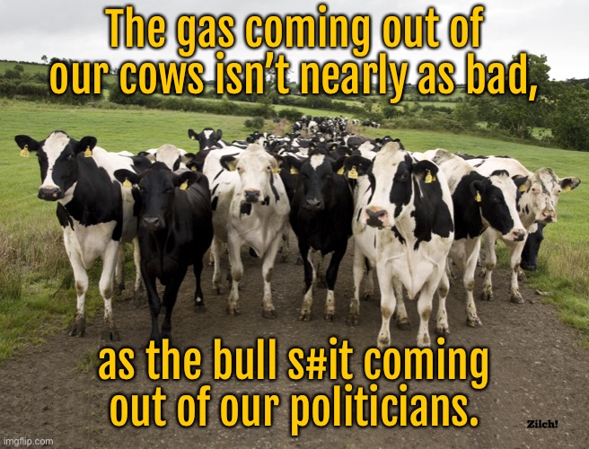 Gas from cows | The gas coming out of our cows isn’t nearly as bad, as the bull s#it coming out of our politicians. | image tagged in dairy cow herd,gas,is not as bad,as the bull,coming from politicans | made w/ Imgflip meme maker