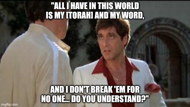 Scarface | "ALL I HAVE IN THIS WORLD IS MY [TORAH] AND MY WORD, AND I DON'T BREAK 'EM FOR NO ONE... DO YOU UNDERSTAND?" | image tagged in scarface | made w/ Imgflip meme maker