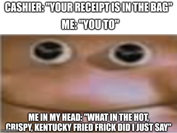 what did i just do..... | CASHIER: "YOUR RECEIPT IS IN THE BAG"; ME: "YOU TO"; ME IN MY HEAD: "WHAT IN THE HOT, CRISPY, KENTUCKY FRIED FRICK DID I JUST SAY" | image tagged in memes,funny | made w/ Imgflip meme maker