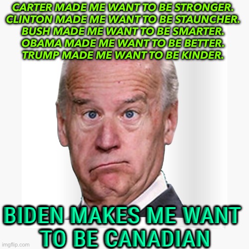Biden makes me want to be Canadian. | CARTER MADE ME WANT TO BE STRONGER. 
CLINTON MADE ME WANT TO BE STAUNCHER. 
BUSH MADE ME WANT TO BE SMARTER. 
OBAMA MADE ME WANT TO BE BETTER. 
TRUMP MADE ME WANT TO BE KINDER. BIDEN MAKES ME WANT 
TO BE CANADIAN | image tagged in joe biden | made w/ Imgflip meme maker