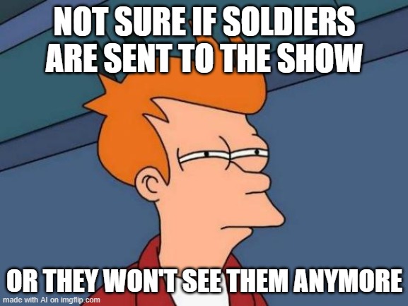 ...Huh?? | NOT SURE IF SOLDIERS ARE SENT TO THE SHOW; OR THEY WON'T SEE THEM ANYMORE | image tagged in memes,futurama fry | made w/ Imgflip meme maker