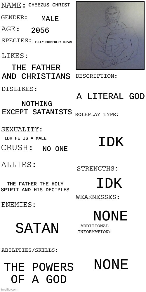 (Updated) Roleplay OC showcase | CHEEZUS CHRIST; MALE; 2056; FULLY GOD/FULLY HUMAN; THE FATHER AND CHRISTIANS; A LITERAL GOD; NOTHING EXCEPT SATANISTS; IDK; IDK HE IS A MALE; NO ONE; IDK; THE FATHER THE HOLY SPIRIT AND HIS DECIPLES; NONE; SATAN; NONE; THE POWERS OF A GOD | image tagged in updated roleplay oc showcase | made w/ Imgflip meme maker