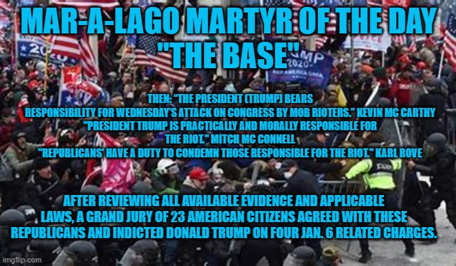 The "Criminal Candidate," faced three Grand Juries and was indicted by all three. | MAR-A-LAGO MARTYR OF THE DAY
"THE BASE"; THEN: “THE PRESIDENT (TRUMP) BEARS RESPONSIBILITY FOR WEDNESDAY’S ATTACK ON CONGRESS BY MOB RIOTERS.” KEVIN MC CARTHY

"PRESIDENT TRUMP IS PRACTICALLY AND MORALLY RESPONSIBLE FOR THE RIOT." MITCH MC CONNELL
"REPUBLICANS' HAVE A DUTY TO CONDEMN THOSE RESPONSIBLE FOR THE RIOT." KARL ROVE; AFTER REVIEWING ALL AVAILABLE EVIDENCE AND APPLICABLE LAWS, A GRAND JURY OF 23 AMERICAN CITIZENS AGREED WITH THESE REPUBLICANS AND INDICTED DONALD TRUMP ON FOUR JAN. 6 RELATED CHARGES. | image tagged in politics | made w/ Imgflip meme maker