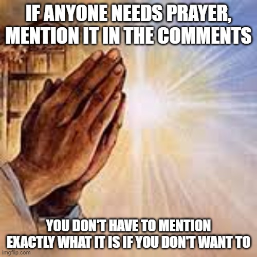 Prayer for those who need it. | IF ANYONE NEEDS PRAYER, MENTION IT IN THE COMMENTS; YOU DON'T HAVE TO MENTION EXACTLY WHAT IT IS IF YOU DON'T WANT TO | image tagged in praying hands,prayer,god,jesus christ,christiansonly | made w/ Imgflip meme maker