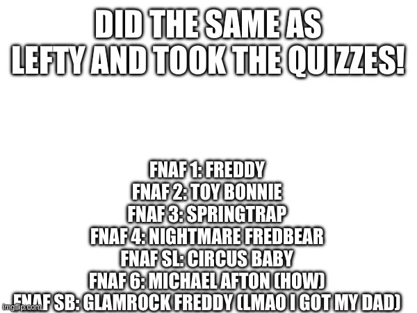 yippee quizzes | DID THE SAME AS LEFTY AND TOOK THE QUIZZES! FNAF 1: FREDDY
FNAF 2: TOY BONNIE
FNAF 3: SPRINGTRAP
FNAF 4: NIGHTMARE FREDBEAR
FNAF SL: CIRCUS BABY
FNAF 6: MICHAEL AFTON (HOW)
FNAF SB: GLAMROCK FREDDY (LMAO I GOT MY DAD) | image tagged in stop reading the tags | made w/ Imgflip meme maker