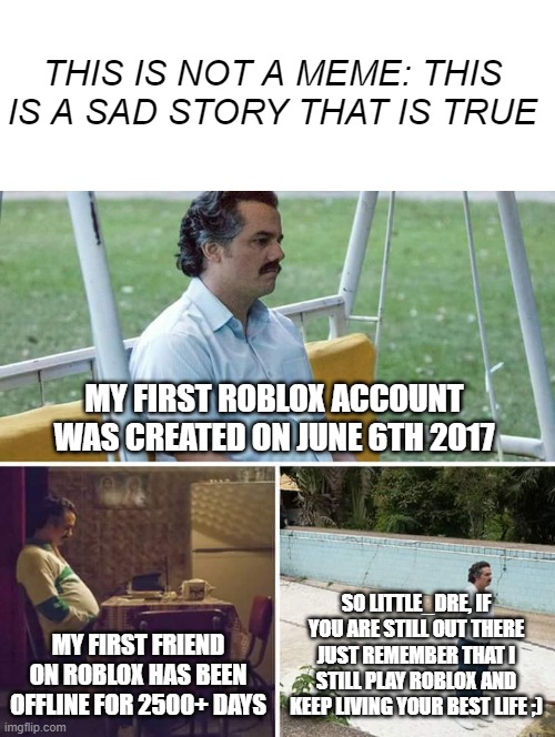 Also make fun of me for this not being a meme I will be offline on imgflip for a while | THIS IS NOT A MEME: THIS IS A SAD STORY THAT IS TRUE; MY FIRST ROBLOX ACCOUNT WAS CREATED ON JUNE 6TH 2017; SO LITTLE_DRE, IF YOU ARE STILL OUT THERE JUST REMEMBER THAT I STILL PLAY ROBLOX AND KEEP LIVING YOUR BEST LIFE ;); MY FIRST FRIEND ON ROBLOX HAS BEEN OFFLINE FOR 2500+ DAYS | image tagged in not a meme,sad pablo escobar,roblox | made w/ Imgflip meme maker
