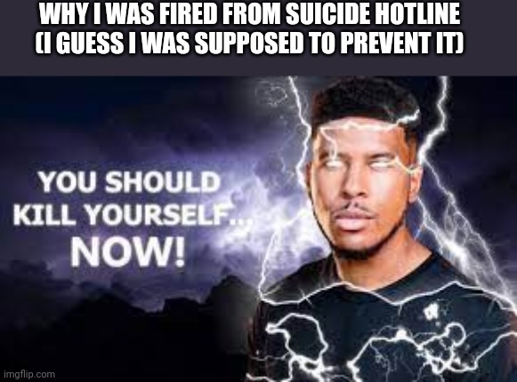 You Should Kill Yourself NOW! | WHY I WAS FIRED FROM SUICIDE HOTLINE (I GUESS I WAS SUPPOSED TO PREVENT IT) | image tagged in you should kill yourself now,kys | made w/ Imgflip meme maker