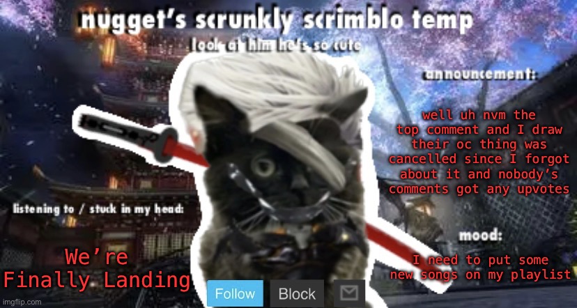 Nugget’s Scrunkly Scrimblo Temp | well uh nvm the top comment and I draw their oc thing was cancelled since I forgot about it and nobody’s comments got any upvotes; We’re Finally Landing; I need to put some new songs on my playlist | image tagged in nugget s scrunkly scrimblo temp | made w/ Imgflip meme maker