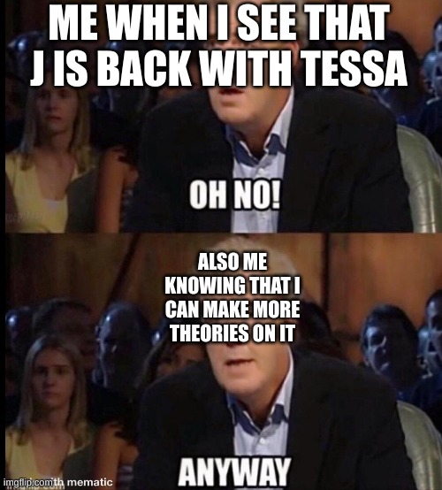 All Theorists be like: | ME WHEN I SEE THAT J IS BACK WITH TESSA; ALSO ME KNOWING THAT I CAN MAKE MORE THEORIES ON IT | image tagged in oh no anyway | made w/ Imgflip meme maker