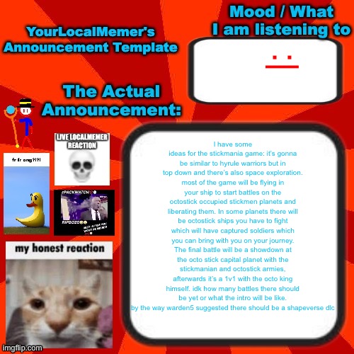 also no I am not gonna use scratch for it, I want it to be like a real game you can get on steam or something | :|; I have some ideas for the stickmania game: it’s gonna be similar to hyrule warriors but in top down and there’s also space exploration. most of the game will be flying in your ship to start battles on the octostick occupied stickmen planets and liberating them. In some planets there will be octostick ships you have to fight which will have captured soldiers which you can bring with you on your journey. The final battle will be a showdown at the octo stick capital planet with the stickmanian and octostick armies, afterwards it’s a 1v1 with the octo king himself. idk how many battles there should be yet or what the intro will be like. by the way warden5 suggested there should be a shapeverse dlc | image tagged in yourlocalmemer announcement temp 4 0 | made w/ Imgflip meme maker