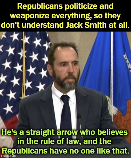 Jack Smith | Republicans politicize and weaponize everything, so they don't understand Jack Smith at all. He's a straight arrow who believes 
in the rule of law, and the 
Republicans have no one like that. | image tagged in jack smith,straight,arrow,laws | made w/ Imgflip meme maker