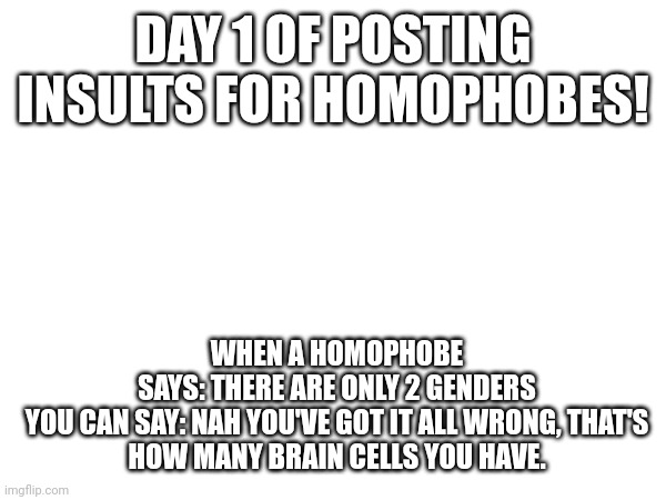 Day #1 | DAY 1 OF POSTING INSULTS FOR HOMOPHOBES! WHEN A HOMOPHOBE SAYS: THERE ARE ONLY 2 GENDERS

YOU CAN SAY: NAH YOU'VE GOT IT ALL WRONG, THAT'S HOW MANY BRAIN CELLS YOU HAVE. | image tagged in insult,insults,homophobic,homophobia,sans undertale is coming for your fingernails | made w/ Imgflip meme maker