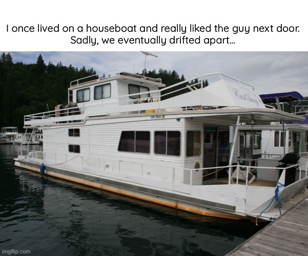 Islands in the stream (that was what we were) | I once lived on a houseboat and really liked the guy next door.
Sadly, we eventually drifted apart… | image tagged in funny,meme,houseboat | made w/ Imgflip meme maker