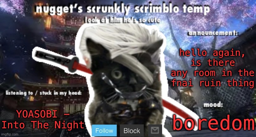 Nugget’s Scrunkly Scrimblo Temp | hello again, is there any room in the fnai ruin thing; YOASOBI - Into The Night; boredom | image tagged in nugget s scrunkly scrimblo temp | made w/ Imgflip meme maker