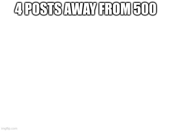 #496 | 4 POSTS AWAY FROM 500 | image tagged in memes | made w/ Imgflip meme maker