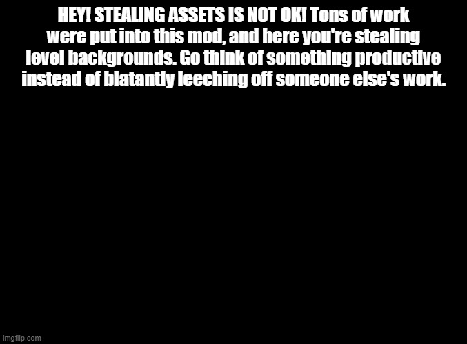 blank black | HEY! STEALING ASSETS IS NOT OK! Tons of work were put into this mod, and here you're stealing level backgrounds. Go think of something productive instead of blatantly leeching off someone else's work. | image tagged in blank black,copypasta | made w/ Imgflip meme maker