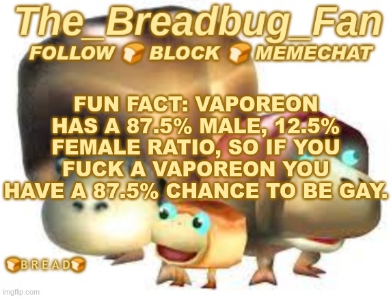 Think about it | FUN FACT: VAPOREON HAS A 87.5% MALE, 12.5% FEMALE RATIO, SO IF YOU FUCK A VAPOREON YOU HAVE A 87.5% CHANCE TO BE GAY. | image tagged in the_breadbug_fan announcement template,fun fact,pokemon,vaporeon,gay | made w/ Imgflip meme maker