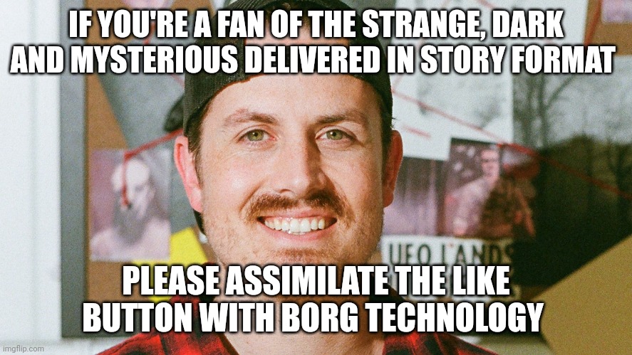 Assimilate the like button | IF YOU'RE A FAN OF THE STRANGE, DARK AND MYSTERIOUS DELIVERED IN STORY FORMAT; PLEASE ASSIMILATE THE LIKE BUTTON WITH BORG TECHNOLOGY | image tagged in mrballen like button skit | made w/ Imgflip meme maker