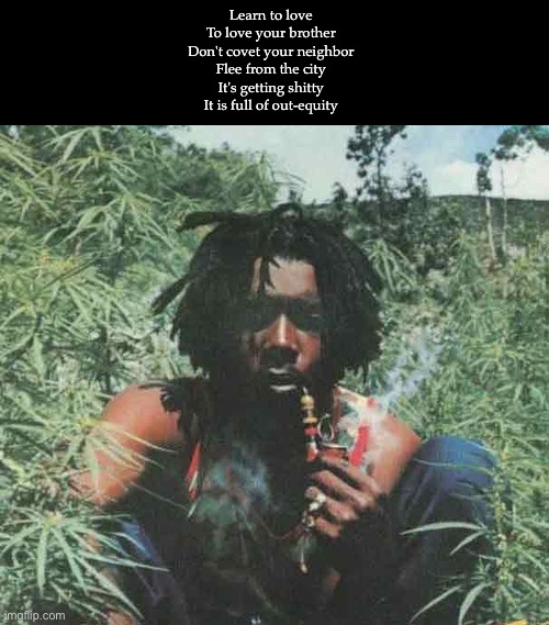 I am that I am | Learn to love
To love your brother
Don't covet your neighbor
Flee from the city
It's getting shitty
It is full of out-equity | image tagged in peter tosh legalize it,shitty,shitty meme | made w/ Imgflip meme maker