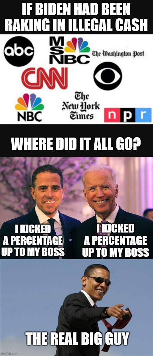 the bucks stop here | IF BIDEN HAD BEEN RAKING IN ILLEGAL CASH; WHERE DID IT ALL GO? I KICKED A PERCENTAGE UP TO MY BOSS; I KICKED A PERCENTAGE UP TO MY BOSS; THE REAL BIG GUY | image tagged in media lies,joe and hunter biden,memes,cool obama | made w/ Imgflip meme maker