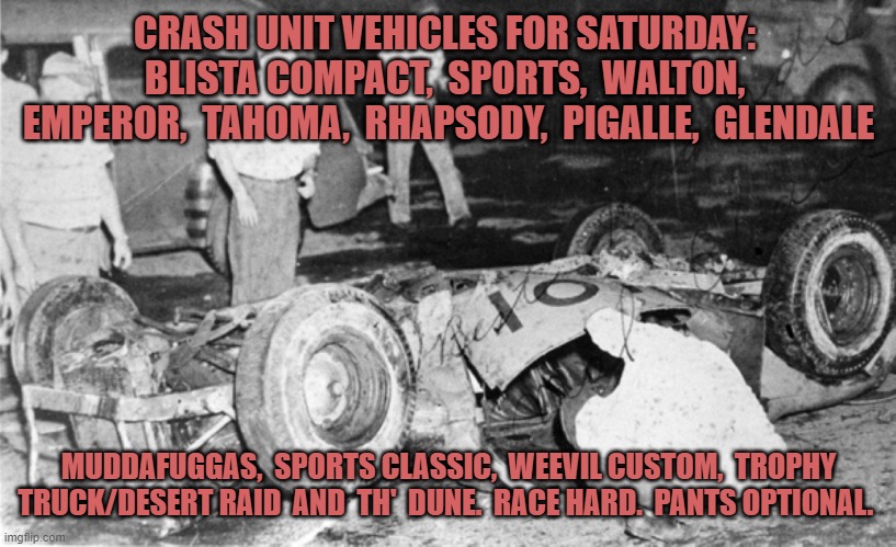 crash unit vehicles | CRASH UNIT VEHICLES FOR SATURDAY:  BLISTA COMPACT,  SPORTS,  WALTON,  EMPEROR,  TAHOMA,  RHAPSODY,  PIGALLE,  GLENDALE; MUDDAFUGGAS,  SPORTS CLASSIC,  WEEVIL CUSTOM,  TROPHY TRUCK/DESERT RAID  AND  TH'  DUNE.  RACE HARD.  PANTS OPTIONAL. | image tagged in core | made w/ Imgflip meme maker