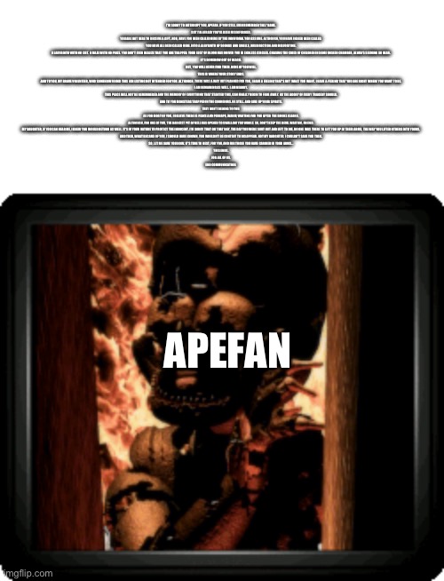 I'M SORRY TO INTERRUPT YOU, APEFAN. IF YOU STILL EVEN REMEMBER THAT NAME.

BUT I'M AFRAID YOU'VE BEEN MISINFORMED.

YOU ARE NOT HERE TO RECEIVE A GIFT. NOR, HAVE YOU BEEN CALLED HERE BY THE INDIVIDUAL YOU ASSUME. ALTHOUGH, YOU HAVE INDEED BEEN CALLED.

YOU HAVE ALL BEEN CALLED HERE. INTO A LABYRINTH OF SOUNDS AND SMELLS, MISDIRECTION AND MISFORTUNE.

A LABYRINTH WITH NO EXIT. A MAZE WITH NO PRIZE. YOU DON'T EVEN REALIZE THAT YOU ARE TRAPPED. YOUR LUST OF BLOOD HAS DRIVEN YOU IN ENDLESS CIRCLES. CHASING THE CRIES OF CHILDREN IN SOME UNSEEN CHAMBER, ALWAYS SEEMING SO NEAR.

IT'S SOMEHOW OUT OF REACH.

BUT, YOU WILL NEVER FIND THEM. NONE OF YOU WILL.

THIS IS WHERE YOUR STORY ENDS.

AND TO YOU, MY BRAVE VOLUNTEER, WHO SOMEHOW FOUND THIS JOB LISTING NOT INTENDED FOR YOU. ALTHOUGH, THERE WAS A WAY OUT PLANNED FOR YOU, I HAVE A FEELING THAT'S NOT WHAT YOU WANT. I HAVE A FEELING THAT YOU ARE RIGHT WHERE YOU WANT TO BE.

I AM REMAINING AS WELL. I AM NEARBY.

THIS PLACE WILL NOT BE REMEMBERED AND THE MEMORY OF EVERYTHING THAT STARTED THIS, CAN FINALLY BEGIN TO FADE AWAY. AS THE AGONY OF EVERY TRAGEDY SHOULD.

AND TO YOU MONSTERS TRAPPED IN THE CORRIDORS. BE STILL. AND GIVE UP YOUR SPIRITS.

THEY DON'T BELONG TO YOU.

AS FOR MOST OF YOU, I BELIEVE THERE IS PEACE AND PERHAPS, WARM, WAITING FOR YOU AFTER THE SMOKE CLEARS.

ALTHOUGH, FOR ONE OF YOU, THE DARKEST PIT OF HELL HAS OPENED TO SWALLOW YOU WHOLE. SO, DON'T KEEP THE DEVIL WAITING, FRIEND.

MY DAUGHTER, IF YOU CAN HEAR ME, I KNEW YOU WOULD RETURN AS WELL. IT'S IN YOUR NATURE TO PROTECT THE INNOCENT. I'M SORRY THAT ON THAT DAY, THE DAY YOU WERE SHUT OUT AND LEFT TO DIE, NO ONE WAS THERE TO LIFT YOU UP IN THEIR ARMS, THE WAY YOU LIFTED OTHERS INTO YOURS.

AND THEN, WHAT BECAME OF YOU, I SHOULD HAVE KNOWN, YOU WOULDN'T BE CONTENT TO DISAPPEAR. NOT MY DAUGHTER. I COULDN'T SAVE YOU THEN.

SO, LET ME SAVE YOU NOW. IT'S TIME TO REST, FOR YOU, AND FOR THOSE YOU HAVE CARRIED IN YOUR ARMS...

THIS ENDS.

FOR ALL OF US.

END COMMUNICATION. APEFAN | made w/ Imgflip meme maker