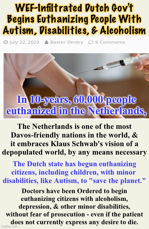 Autistic?   DIE!…….. Alcoholic?  DIE! …… Depressed?  DIE! | WEF-Infiltrated Dutch Gov't
Begins Euthanizing People With Autism, Disabilities, & Alcoholism; In 10-years, 60,000 people
euthanized in the Netherlands, The Netherlands is one of the most
Davos-friendly nations in the world, &
it embraces Klaus Schwab's vision of a
depopulated world, by any means necessary; The Dutch state has begun euthanizing
citizens, including children, with minor 
disabilities, like Autism, to "save the planet."; Doctors have been Ordered to begin
euthanizing citizens with alcoholism,
depression, & other minor disabilities,
without fear of prosecution - even if the patient
does not currently express any desire to die. | image tagged in memes,netherlands wants you dead now,ledtists love other peoples money,leftists love other people dying,fjb voters kissmyass | made w/ Imgflip meme maker
