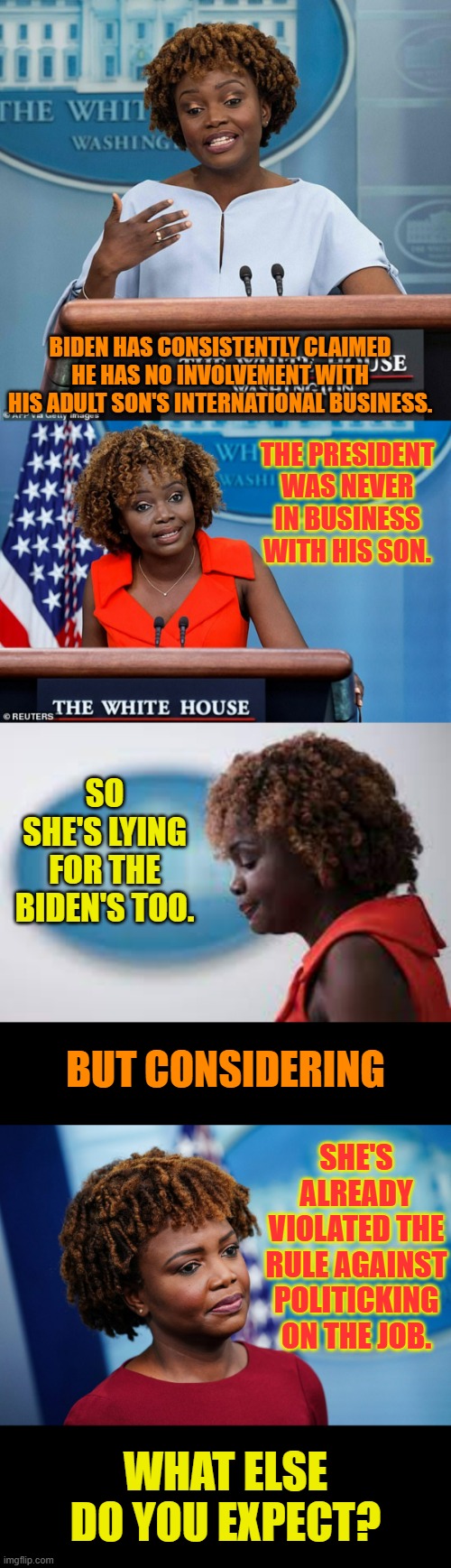 A Slight of Tongue And More | BIDEN HAS CONSISTENTLY CLAIMED HE HAS NO INVOLVEMENT WITH HIS ADULT SON'S INTERNATIONAL BUSINESS. THE PRESIDENT WAS NEVER IN BUSINESS WITH HIS SON. SO SHE'S LYING FOR THE BIDEN'S TOO. BUT CONSIDERING; SHE'S ALREADY VIOLATED THE RULE AGAINST POLITICKING ON THE JOB. WHAT ELSE DO YOU EXPECT? | image tagged in memes,politics,press secretary,liar,no,rules | made w/ Imgflip meme maker