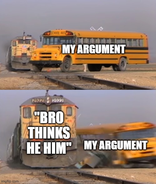 Based on a true story... | MY ARGUMENT; "BRO THINKS HE HIM"; MY ARGUMENT | image tagged in a train hitting a school bus | made w/ Imgflip meme maker