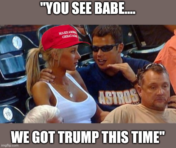 Then a fourth....then fifth.... | "YOU SEE BABE.... WE GOT TRUMP THIS TIME" | image tagged in bro explaining | made w/ Imgflip meme maker